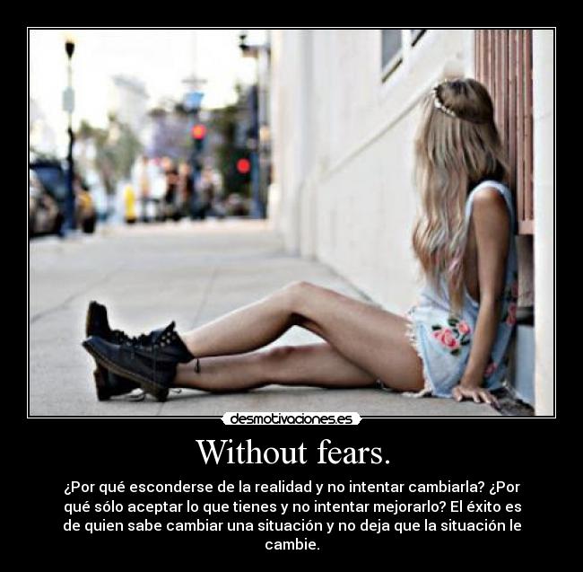 Without fears. - ¿Por qué esconderse de la realidad y no intentar cambiarla? ¿Por
qué sólo aceptar lo que tienes y no intentar mejorarlo? El éxito es
de quien sabe cambiar una situación y no deja que la situación le
cambie.