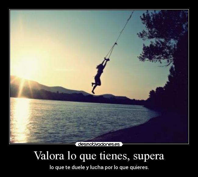 Valora lo que tienes, supera - lo que te duele y lucha por lo que quieres.