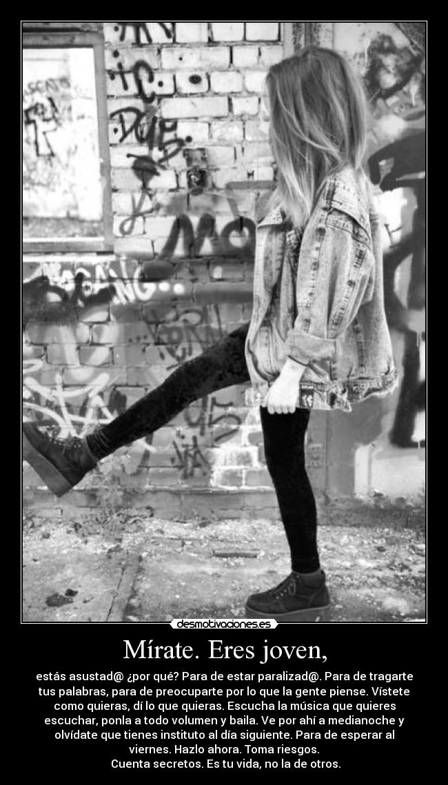 Mírate. Eres joven, - estás asustad@ ¿por qué? Para de estar paralizad@. Para de tragarte
tus palabras, para de preocuparte por lo que la gente piense. Vístete
como quieras, dí lo que quieras. Escucha la música que quieres
escuchar, ponla a todo volumen y baila. Ve por ahí a medianoche y
olvídate que tienes instituto al día siguiente. Para de esperar al
viernes. Hazlo ahora. Toma riesgos.
 Cuenta secretos. Es tu vida, no la de otros.