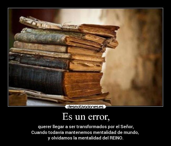 Es un error, - querer llegar a ser transformados por el Señor,
Cuando todavía mantenemos mentalidad de mundo, 
y olvidamos la mentalidad del REINO.