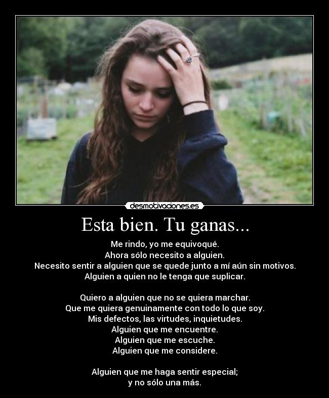 Esta bien. Tu ganas... - Me rindo, yo me equivoqué.
Ahora sólo necesito a alguien.
Necesito sentir a alguien que se quede junto a mí aún sin motivos.
Alguien a quien no le tenga que suplicar.
Quiero a alguien que no se quiera marchar.
Que me quiera genuinamente con todo lo que soy.
Mis defectos, las virtudes, inquietudes.
Alguien que me encuentre.
Alguien que me escuche.
Alguien que me considere.
Alguien que me haga sentir especial;
y no sólo una más.