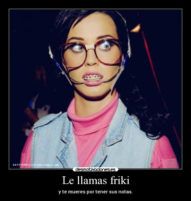 Le llamas friki - y te mueres por tener sus notas.