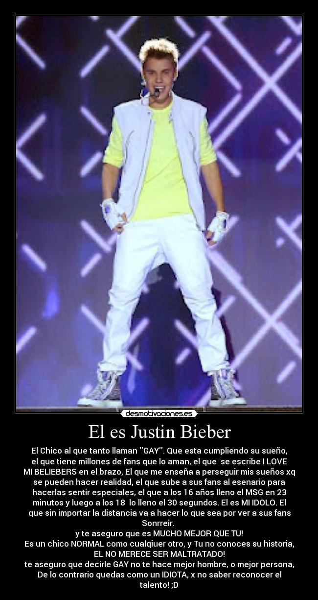 El es Justin Bieber - El Chico al que tanto llaman GAY. Que esta cumpliendo su sueño,
el que tiene millones de fans que lo aman, el que  se escribe I LOVE
MI BELIEBERS en el brazo, El que me enseña a perseguir mis sueños xq
se pueden hacer realidad, el que sube a sus fans al esenario para
hacerlas sentir especiales, el que a los 16 años lleno el MSG en 23
minutos y luego a los 18  lo lleno el 30 segundos. El es MI IDOLO. El
que sin importar la distancia va a hacer lo que sea por ver a sus fans
Sonrreir. 
y te aseguro que es MUCHO MEJOR QUE TU!
Es un chico NORMAL como cualqiuer otro, y Tu no conoces su historia,
EL NO MERECE SER MALTRATADO!
te aseguro que decirle GAY no te hace mejor hombre, o mejor persona,
De lo contrario quedas como un IDIOTA, x no saber reconocer el
talento! ;D