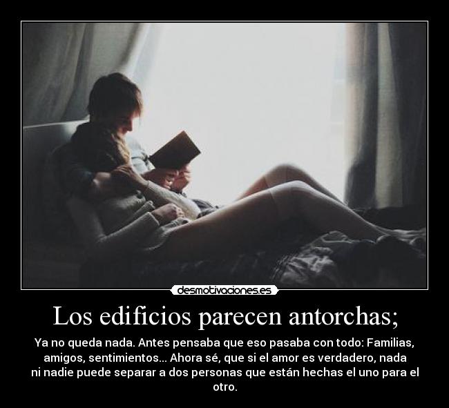 Los edificios parecen antorchas; - Ya no queda nada. Antes pensaba que eso pasaba con todo: Familias,
amigos, sentimientos... Ahora sé, que si el amor es verdadero, nada
ni nadie puede separar a dos personas que están hechas el uno para el
otro.