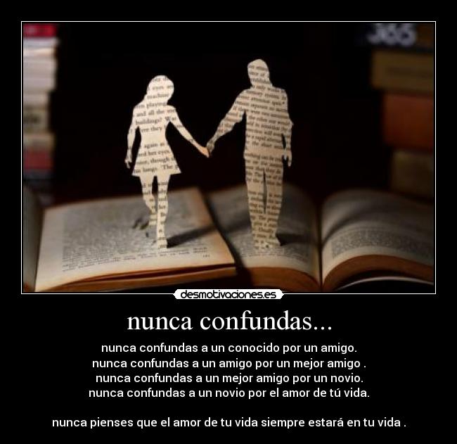 nunca confundas... - nunca confundas a un conocido por un amigo.
nunca confundas a un amigo por un mejor amigo .
nunca confundas a un mejor amigo por un novio.
nunca confundas a un novio por el amor de tú vida.
nunca pienses que el amor de tu vida siempre estará en tu vida .