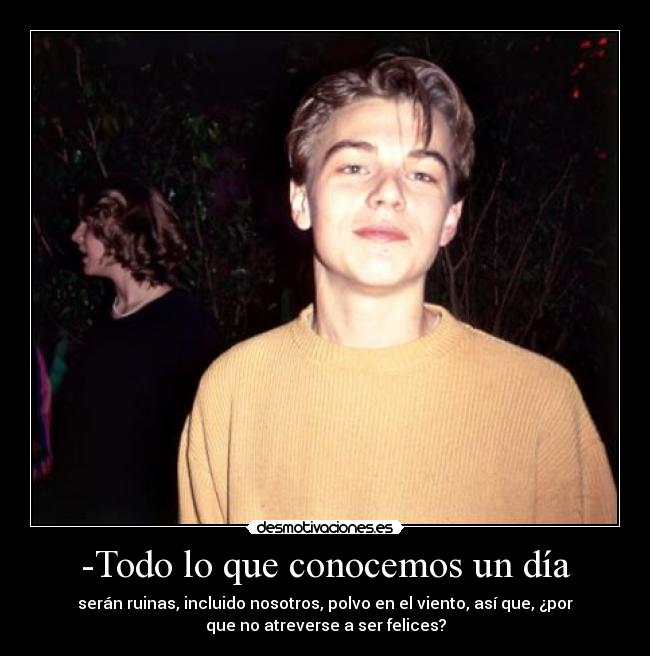 -Todo lo que conocemos un día - serán ruinas, incluido nosotros, polvo en el viento, así que, ¿por
que no atreverse a ser felices?