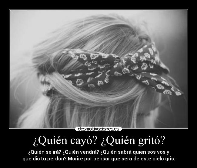 ¿Quién cayó? ¿Quién gritó? - ¿Quién se irá? ¿Quién vendrá? ¿Quién sabrá quien sos vos y
qué dio tu perdón? Moriré por pensar que será de este cielo gris.