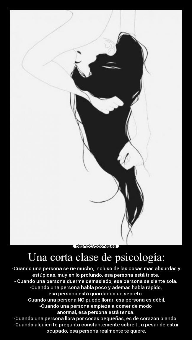 Una corta clase de psicología: - -Cuando una persona se ríe mucho, incluso de las cosas mas absurdas y
estúpidas, muy en lo profundo, esa persona está triste. 
- Cuando una persona duerme demasiado, esa persona se siente sola. 
-Cuando una persona habla poco y ademas habla rápido, 
esa persona está guardando un secreto. 
-Cuando una persona NO puede llorar, esa persona es débil. 
-Cuando una persona empieza a comer de modo 
anormal, esa persona está tensa. 
-Cuando una persona llora por cosas pequeñas, es de corazón blando. 
-Cuando alguien te pregunta constantemente sobre ti, a pesar de estar
ocupado, esa persona realmente te quiere.