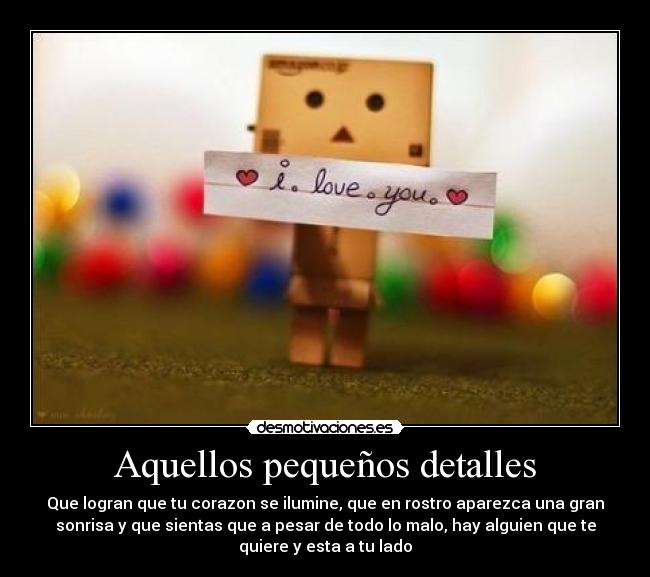 Aquellos pequeños detalles - Que logran que tu corazon se ilumine, que en rostro aparezca una gran
sonrisa y que sientas que a pesar de todo lo malo, hay alguien que te
quiere y esta a tu lado