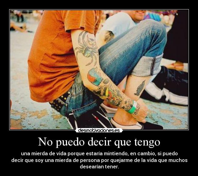 No puedo decir que tengo - una mierda de vida porque estaría mintiendo, en cambio, si puedo
decir que soy una mierda de persona por quejarme de la vida que muchos
desearían tener.