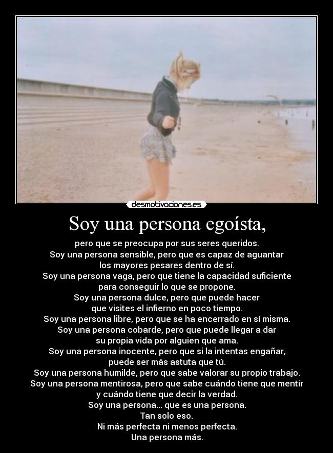 Soy una persona egoísta, - pero que se preocupa por sus seres queridos.
Soy una persona sensible, pero que es capaz de aguantar
los mayores pesares dentro de sí.
Soy una persona vaga, pero que tiene la capacidad suficiente
para conseguir lo que se propone.
Soy una persona dulce, pero que puede hacer
que visites el infierno en poco tiempo.
Soy una persona libre, pero que se ha encerrado en sí misma.
Soy una persona cobarde, pero que puede llegar a dar
su propia vida por alguien que ama.
Soy una persona inocente, pero que si la intentas engañar,
puede ser más astuta que tú.
Soy una persona humilde, pero que sabe valorar su propio trabajo.
Soy una persona mentirosa, pero que sabe cuándo tiene que mentir
y cuándo tiene que decir la verdad.
Soy una persona... que es una persona.
Tan solo eso.
Ni más perfecta ni menos perfecta.
Una persona más.