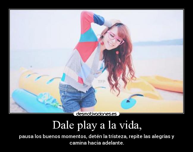 Dale play a la vida, - pausa los buenos momentos, detén la tristeza, repite las alegrías y
camina hacia adelante.