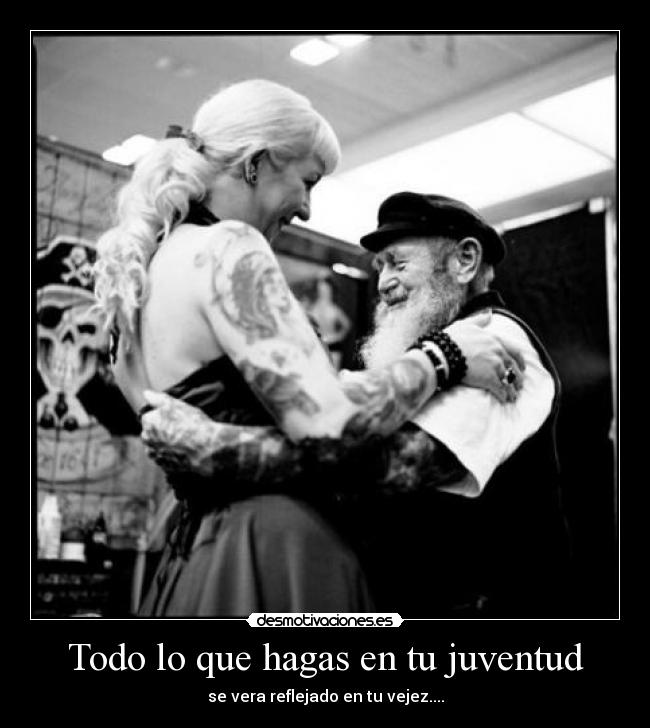 Todo lo que hagas en tu juventud - se vera reflejado en tu vejez....