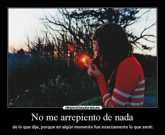 No me arrepiento de nada - de lo que dije, porque en algún momento fue exactamente lo que sentí.