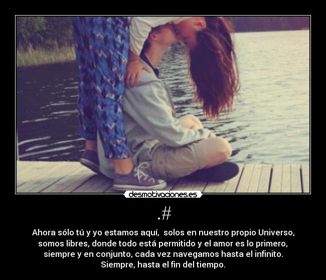 .# - Ahora sólo tú y yo estamos aquí, solos en nuestro propio Universo,
somos libres, donde todo está permitido y el amor es lo primero,
siempre y en conjunto, cada vez navegamos hasta el infinito.
Siempre, hasta el fin del tiempo.♥