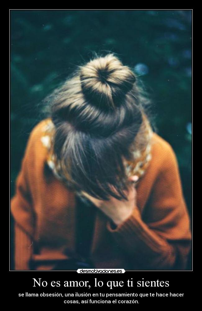 No es amor, lo que ti sientes - se llama obsesión, una ilusión en tu pensamiento que te hace hacer
cosas, así funciona el corazón.