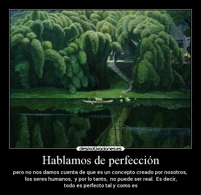 Hablamos de perfección - pero no nos damos cuenta de que es un concepto creado por nosotros,
los seres humanos, y por lo tanto, no puede ser real. Es decir,
todo es perfecto tal y como es