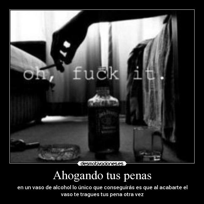 Ahogando tus penas - en un vaso de alcohol lo único que conseguirás es que al acabarte el
vaso te tragues tus pena otra vez