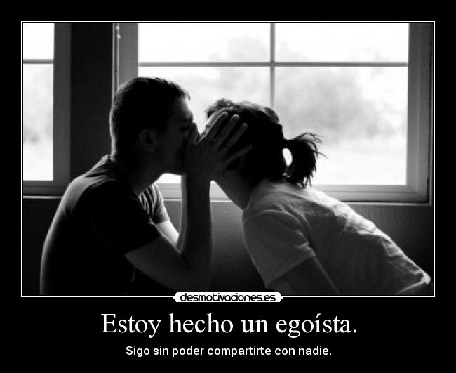Estoy hecho un egoísta. - Sigo sin poder compartirte con nadie.