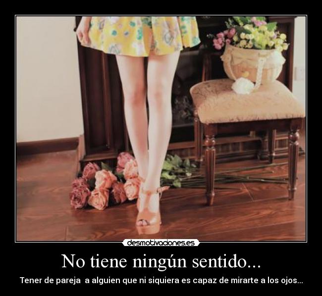 No tiene ningún sentido... - Tener de pareja  a alguien que ni siquiera es capaz de mirarte a los ojos...