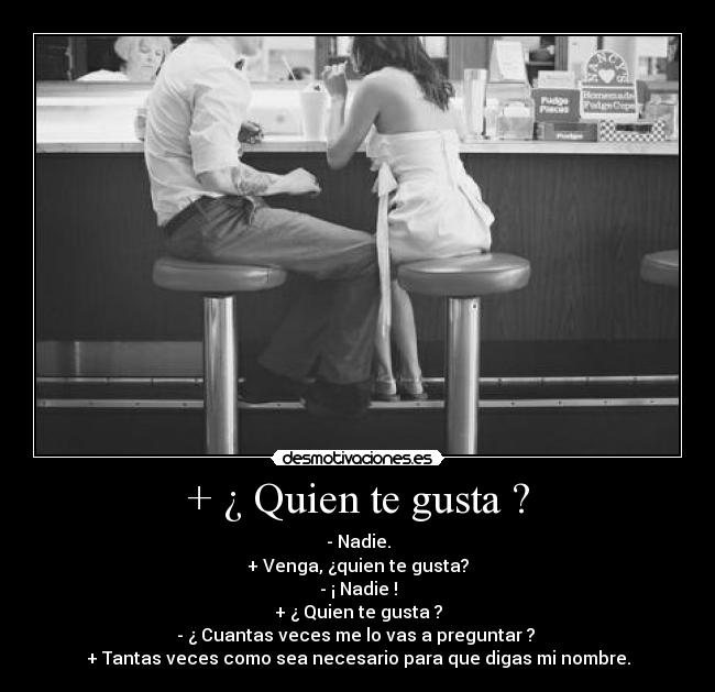 + ¿ Quien te gusta ? - - Nadie.
+ Venga, ¿quien te gusta?
- ¡ Nadie !
+ ¿ Quien te gusta ?
- ¿ Cuantas veces me lo vas a preguntar ?
+ Tantas veces como sea necesario para que digas mi nombre.