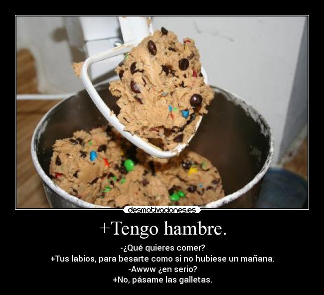 +Tengo hambre. - -¿Qué quieres comer?
+Tus labios, para besarte como si no hubiese un mañana.
-Awww ¿en serio?
+No, pásame las galletas.