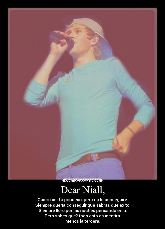 Dear Niall, - Quiero ser tu princesa, pero no lo conseguiré.
Siempre quería conseguir que sabrás que éxito.
Siempre lloro por las noches pensando en ti.
Pero sabes que? todo esto es mentira.
Menos la tercera.