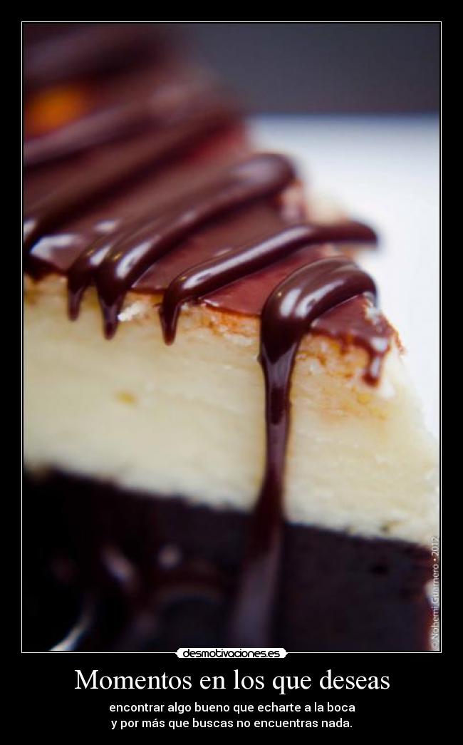 Momentos en los que deseas - encontrar algo bueno que echarte a la boca
y por más que buscas no encuentras nada.