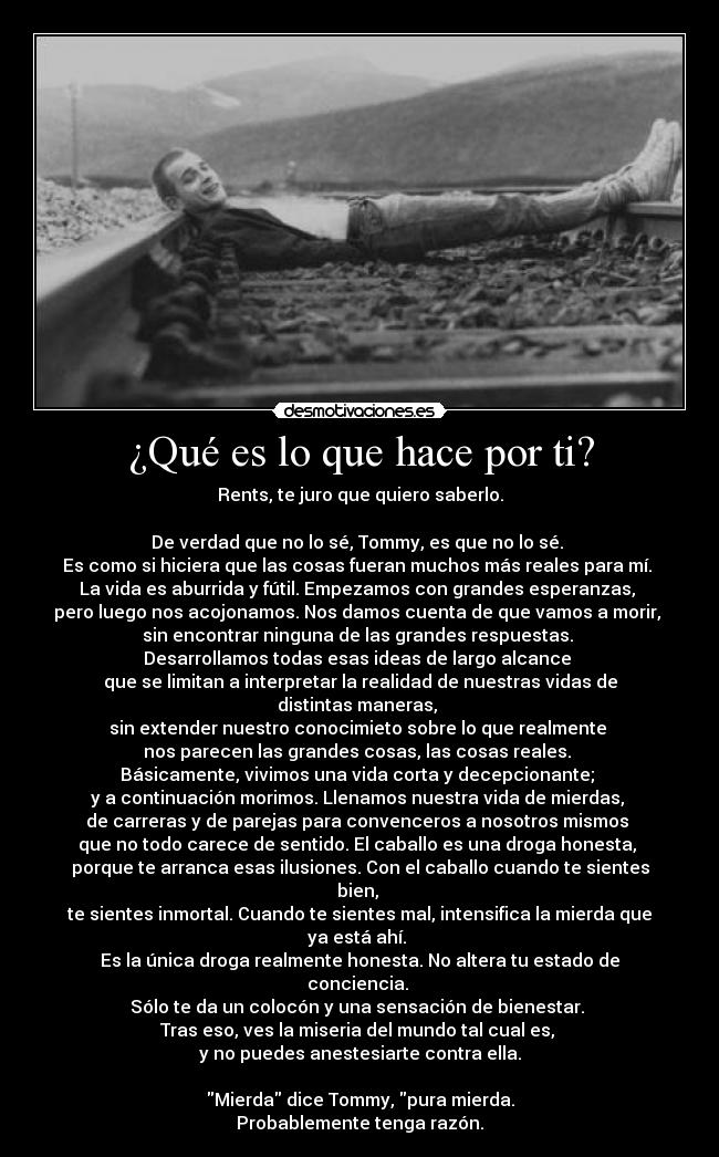 ¿Qué es lo que hace por ti? - Rents, te juro que quiero saberlo.
De verdad que no lo sé, Tommy, es que no lo sé.
Es como si hiciera que las cosas fueran muchos más reales para mí.
La vida es aburrida y fútil. Empezamos con grandes esperanzas,
pero luego nos acojonamos. Nos damos cuenta de que vamos a morir,
sin encontrar ninguna de las grandes respuestas.
Desarrollamos todas esas ideas de largo alcance
que se limitan a interpretar la realidad de nuestras vidas de distintas maneras,
sin extender nuestro conocimieto sobre lo que realmente
nos parecen las grandes cosas, las cosas reales.
Básicamente, vivimos una vida corta y decepcionante;
y a continuación morimos. Llenamos nuestra vida de mierdas,
de carreras y de parejas para convenceros a nosotros mismos
que no todo carece de sentido. El caballo es una droga honesta,
porque te arranca esas ilusiones. Con el caballo cuando te sientes bien,
te sientes inmortal. Cuando te sientes mal, intensifica la mierda que ya está ahí.
Es la única droga realmente honesta. No altera tu estado de conciencia.
Sólo te da un colocón y una sensación de bienestar.
Tras eso, ves la miseria del mundo tal cual es,
y no puedes anestesiarte contra ella.
Mierda dice Tommy, pura mierda.
Probablemente tenga razón.