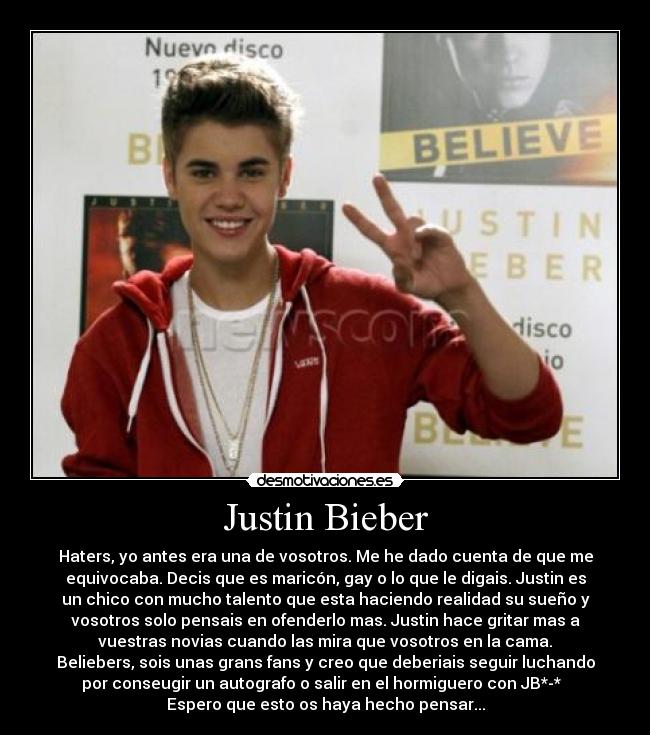 Justin Bieber - Haters, yo antes era una de vosotros. Me he dado cuenta de que me
equivocaba. Decis que es maricón, gay o lo que le digais. Justin es
un chico con mucho talento que esta haciendo realidad su sueño y
vosotros solo pensais en ofenderlo mas. Justin hace gritar mas a
vuestras novias cuando las mira que vosotros en la cama.
Beliebers, sois unas grans fans y creo que deberiais seguir luchando
por conseugir un autografo o salir en el hormiguero con JB*-*♥ 
Espero que esto os haya hecho pensar...