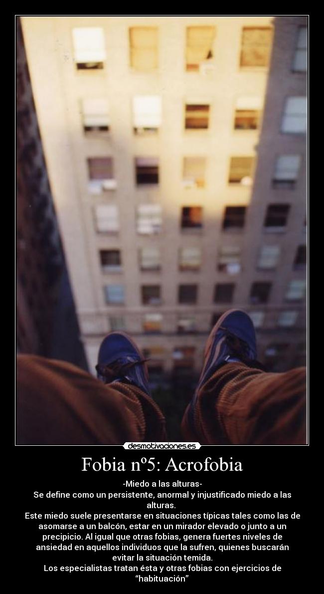 Fobia nº5: Acrofobia - -Miedo a las alturas-
Se define como un persistente, anormal y injustificado miedo a las
alturas.
Este miedo suele presentarse en situaciones típicas tales como las de
asomarse a un balcón, estar en un mirador elevado o junto a un
precipicio. Al igual que otras fobias, genera fuertes niveles de
ansiedad en aquellos individuos que la sufren, quienes buscarán
evitar la situación temida.
Los especialistas tratan ésta y otras fobias con ejercicios de
“habituación”