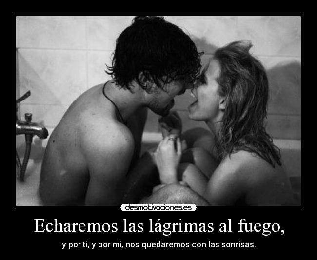 Echaremos las lágrimas al fuego, - y por ti, y por mi, nos quedaremos con las sonrisas.