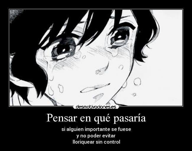 Pensar en qué pasaría - si alguien importante se fuese
y no poder evitar
lloriquear sin control