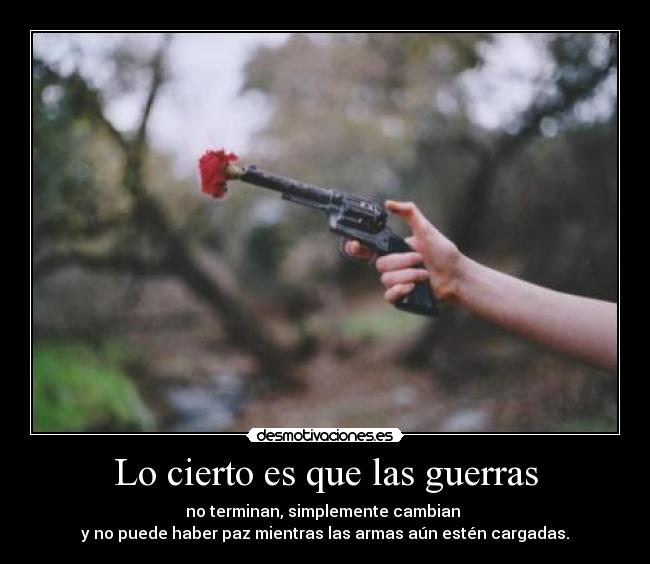 Lo cierto es que las guerras - no terminan, simplemente cambian 
y no puede haber paz mientras las armas aún estén cargadas.