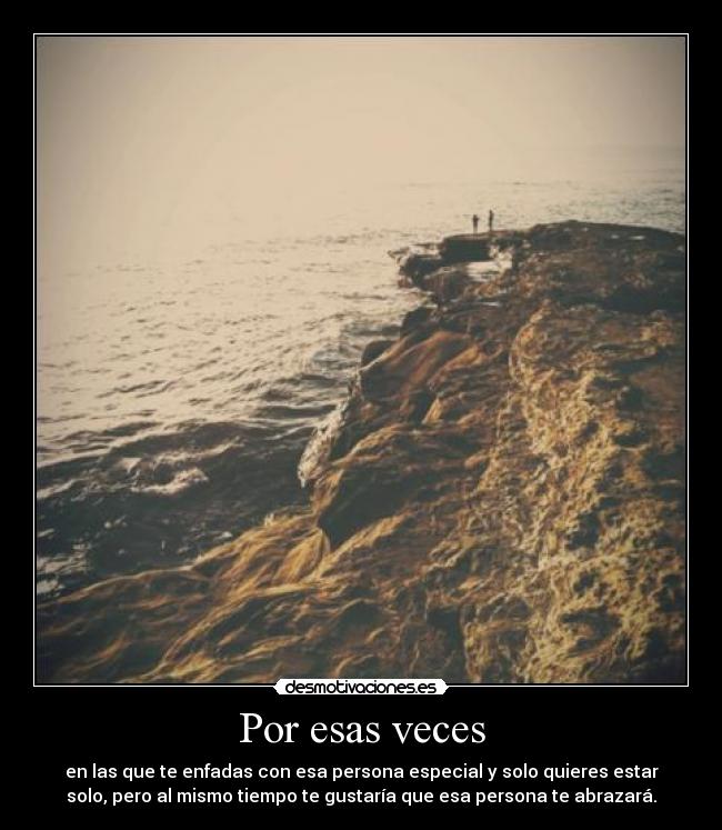 Por esas veces - en las que te enfadas con esa persona especial y solo quieres estar
solo, pero al mismo tiempo te gustaría que esa persona te abrazará.