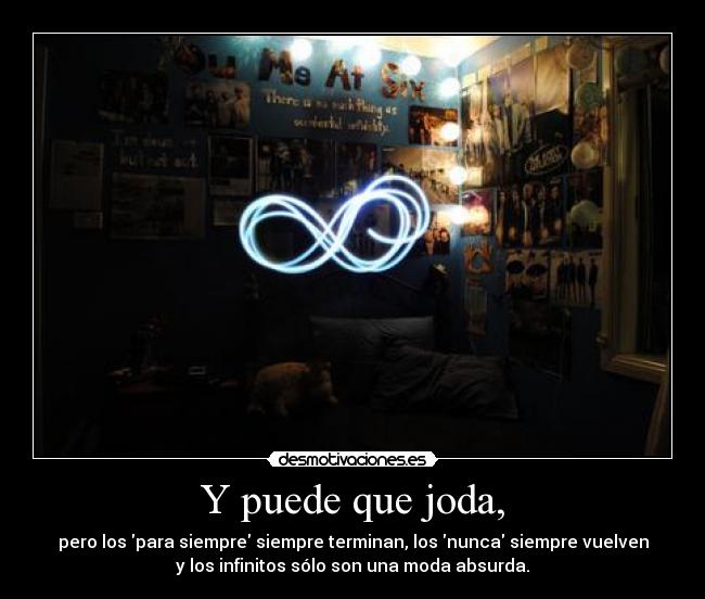 Y puede que joda, - pero los para siempre siempre terminan, los nunca siempre vuelven
y los infinitos sólo son una moda absurda.