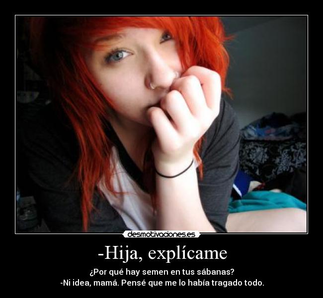 -Hija, explícame - ¿Por qué hay semen en tus sábanas?
-Ni idea, mamá. Pensé que me lo había tragado todo.