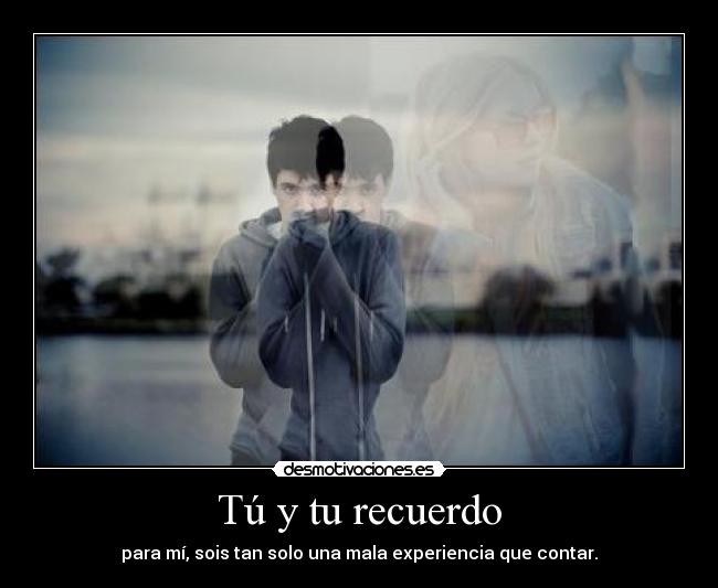 Tú y tu recuerdo - para mí, sois tan solo una mala experiencia que contar.