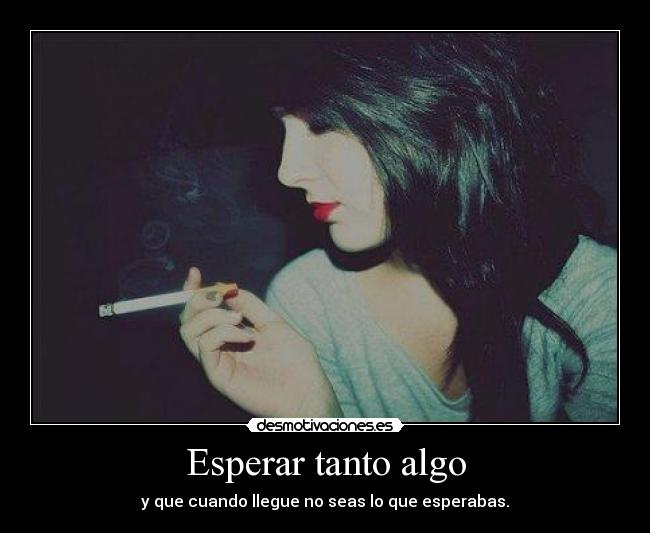 Esperar tanto algo - y que cuando llegue no seas lo que esperabas.