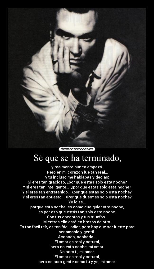 Sé que se ha terminado, - y realmente nunca empezó.
Pero en mi corazón fue tan real...
y tu incluso me hablabas y decías:
Si eres tan gracioso, ¿por qué estás sólo esta noche?
Y si eres tan inteligente...  ¿por qué estás solo esta noche?
Y si eres tan entretenido... ¿por qué estás solo esta noche?
Y si eres tan apuesto... ¿Por qué duermes solo esta noche?
Yo lo sé...
porque esta noche, es como cualquier otra noche,
es por eso que estás tan solo esta noche.
Con tus encantos y tus triunfos...
Mientras ella está en brazos de otro.
Es tan fácil reír, es tan fácil odiar, pero hay que ser fuerte para ser amable y gentil. 
Acabado, acabado...
El amor es real y natural,
pero no esta noche, mi amor.
No para ti, mi amor.
El amor es real y natural,
pero no para gente como tú y yo, mi amor.