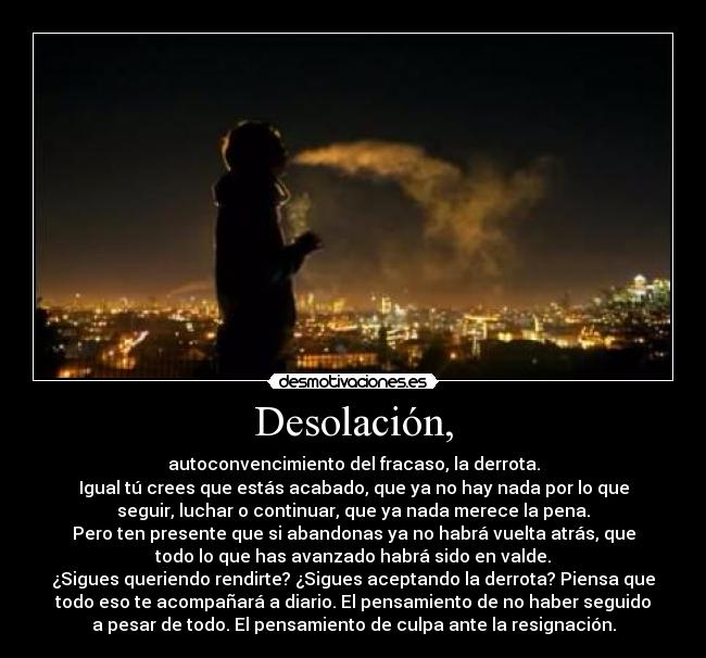 Desolación, - autoconvencimiento del fracaso, la derrota.
Igual tú crees que estás acabado, que ya no hay nada por lo que
seguir, luchar o continuar, que ya nada merece la pena.
Pero ten presente que si abandonas ya no habrá vuelta atrás, que
todo lo que has avanzado habrá sido en valde.
¿Sigues queriendo rendirte? ¿Sigues aceptando la derrota? Piensa que
todo eso te acompañará a diario. El pensamiento de no haber seguido
a pesar de todo. El pensamiento de culpa ante la resignación.