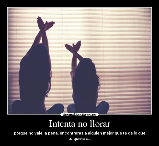 Intenta no llorar - porque no vale la pena, encontraras a alguien mejor que te de lo que tu quieras...