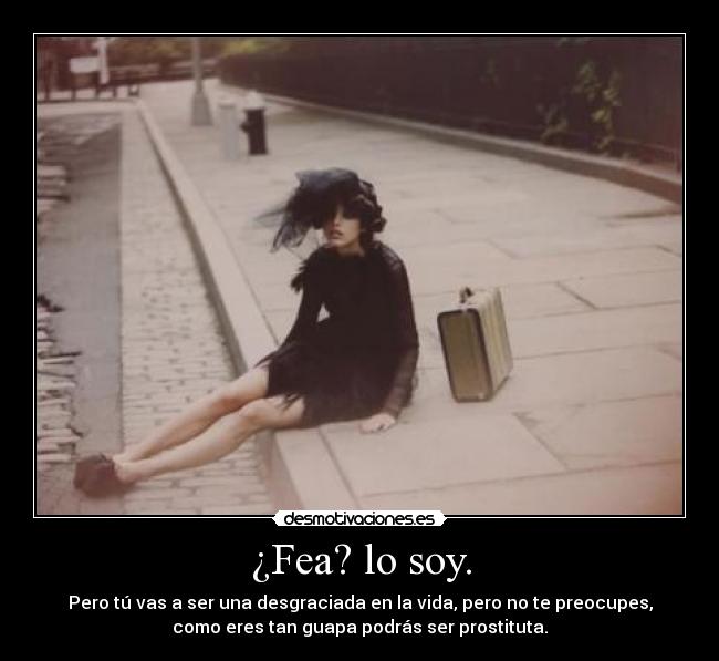 ¿Fea? lo soy. - Pero tú vas a ser una desgraciada en la vida, pero no te preocupes,
como eres tan guapa podrás ser prostituta.