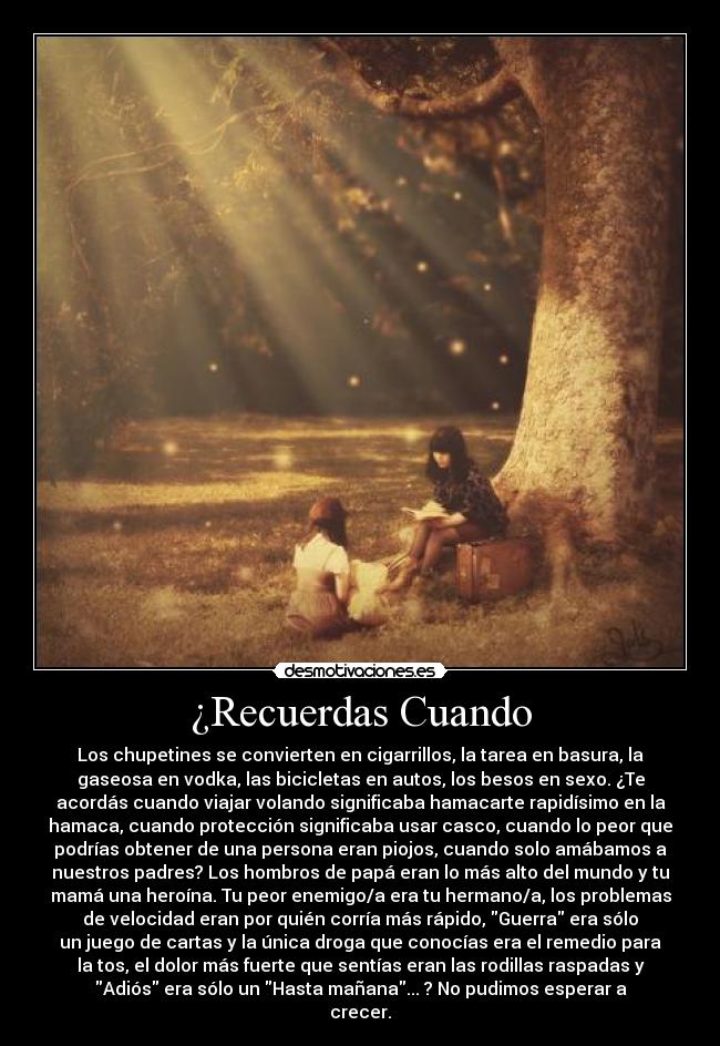 ¿Recuerdas Cuando - Los chupetines se convierten en cigarrillos, la tarea en basura, la
gaseosa en vodka, las bicicletas en autos, los besos en sexo. ¿Te
acordás cuando viajar volando significaba hamacarte rapidísimo en la
hamaca, cuando protección significaba usar casco, cuando lo peor que
podrías obtener de una persona eran piojos, cuando solo amábamos a
nuestros padres? Los hombros de papá eran lo más alto del mundo y tu
mamá una heroína. Tu peor enemigo/a era tu hermano/a, los problemas
de velocidad eran por quién corría más rápido, Guerra era sólo
un juego de cartas y la única droga que conocías era el remedio para
la tos, el dolor más fuerte que sentías eran las rodillas raspadas y
Adiós era sólo un Hasta mañana... ? No pudimos esperar a
crecer.