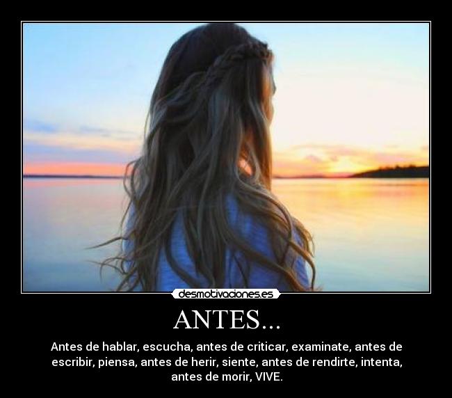 ANTES... - Antes de hablar, escucha, antes de criticar, examinate, antes de
escribir, piensa, antes de herir, siente, antes de rendirte, intenta,
antes de morir, VIVE.