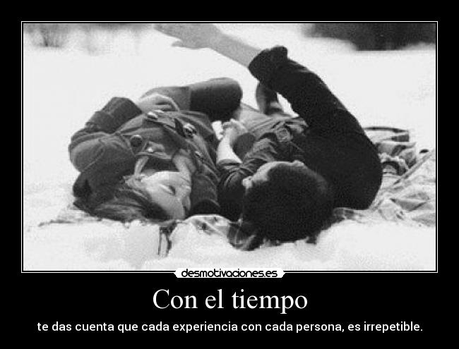 Con el tiempo - te das cuenta que cada experiencia con cada persona, es irrepetible.