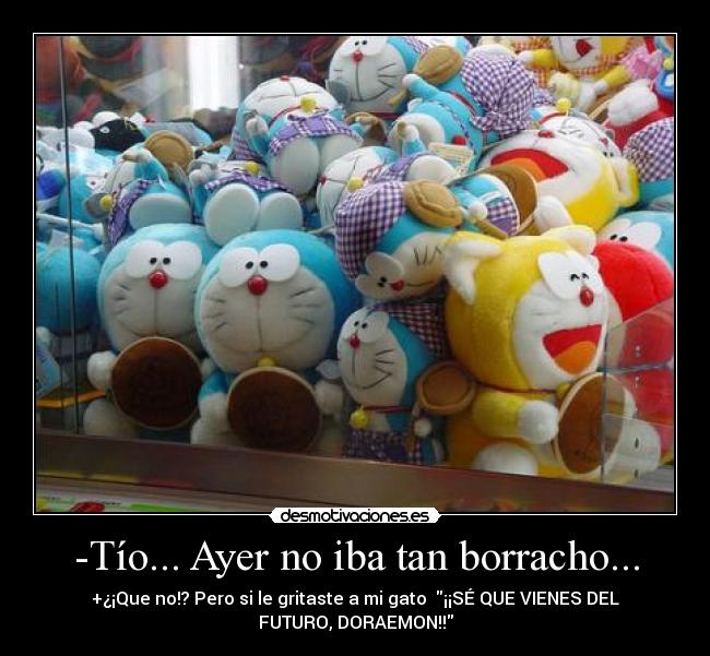 -Tío... Ayer no iba tan borracho... - +¿¡Que no!? Pero si le gritaste a mi gato ¡¡SÉ QUE VIENES DEL
FUTURO, DORAEMON!!
