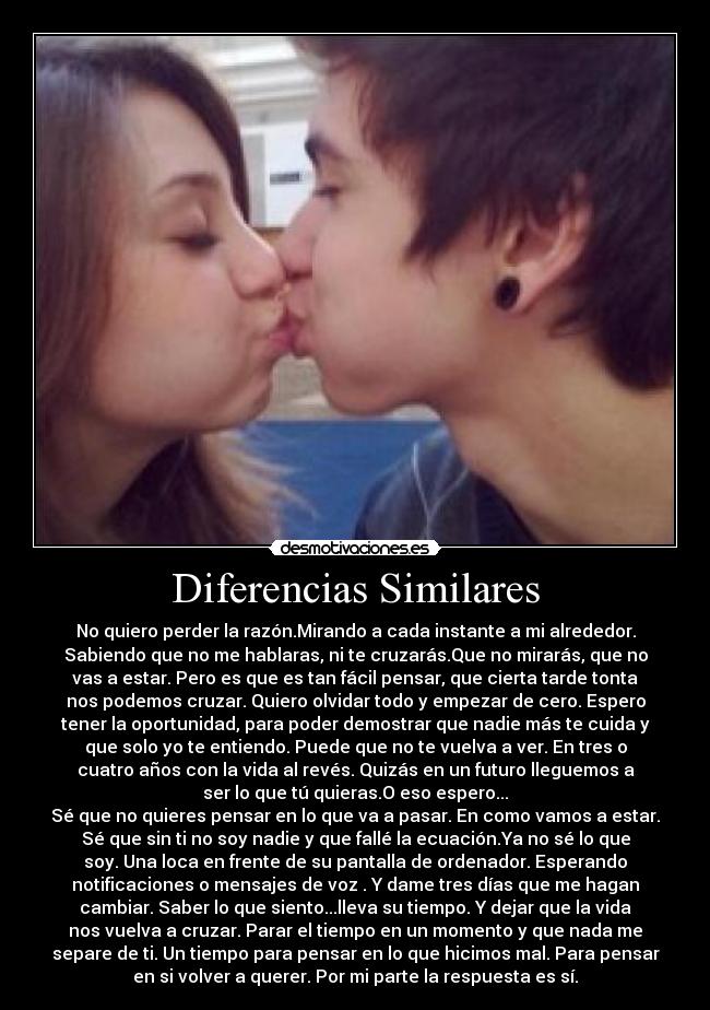 Diferencias Similares - No quiero perder la razón.Mirando a cada instante a mi alrededor.
Sabiendo que no me hablaras, ni te cruzarás.Que no mirarás, que no
vas a estar. Pero es que es tan fácil pensar, que cierta tarde tonta
nos podemos cruzar. Quiero olvidar todo y empezar de cero. Espero
tener la oportunidad, para poder demostrar que nadie más te cuida y
que solo yo te entiendo. Puede que no te vuelva a ver. En tres o
cuatro años con la vida al revés. Quizás en un futuro lleguemos a
ser lo que tú quieras.O eso espero...
Sé que no quieres pensar en lo que va a pasar. En como vamos a estar.
Sé que sin ti no soy nadie y que fallé la ecuación.Ya no sé lo que
soy. Una loca en frente de su pantalla de ordenador. Esperando
notificaciones o mensajes de voz . Y dame tres días que me hagan
cambiar. Saber lo que siento...lleva su tiempo. Y dejar que la vida
nos vuelva a cruzar. Parar el tiempo en un momento y que nada me
separe de ti. Un tiempo para pensar en lo que hicimos mal. Para pensar
en si volver a querer. Por mi parte la respuesta es sí.