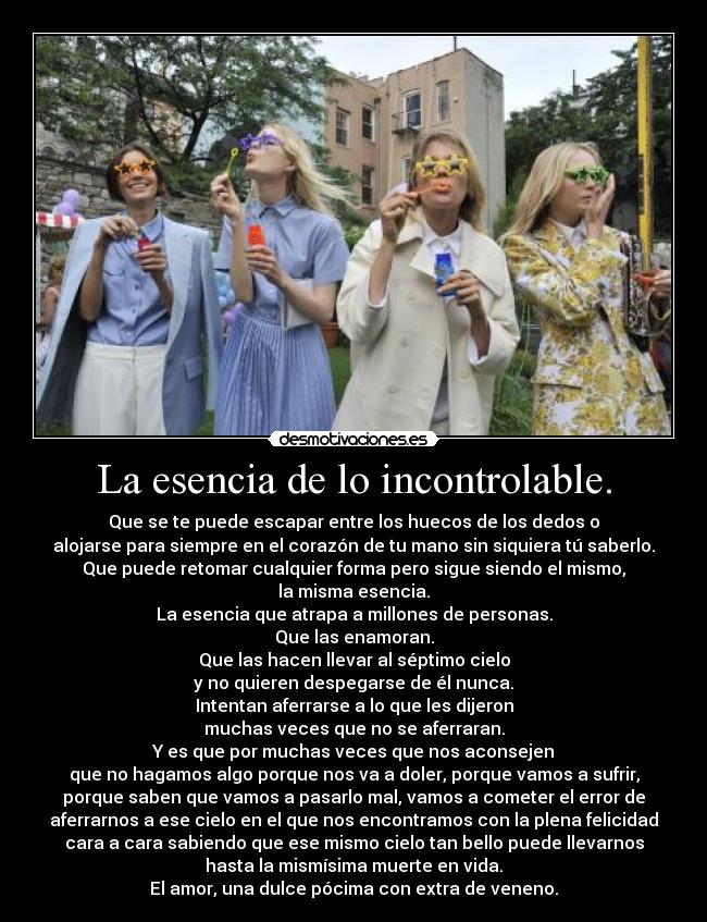 La esencia de lo incontrolable. - Que se te puede escapar entre los huecos de los dedos o
alojarse para siempre en el corazón de tu mano sin siquiera tú saberlo.
Que puede retomar cualquier forma pero sigue siendo el mismo,
la misma esencia.
La esencia que atrapa a millones de personas.
Que las enamoran.
Que las hacen llevar al séptimo cielo
y no quieren despegarse de él nunca.
Intentan aferrarse a lo que les dijeron
muchas veces que no se aferraran.
Y es que por muchas veces que nos aconsejen
que no hagamos algo porque nos va a doler, porque vamos a sufrir,
porque saben que vamos a pasarlo mal, vamos a cometer el error de
aferrarnos a ese cielo en el que nos encontramos con la plena felicidad
cara a cara sabiendo que ese mismo cielo tan bello puede llevarnos
hasta la mismísima muerte en vida.
El amor, una dulce pócima con extra de veneno.