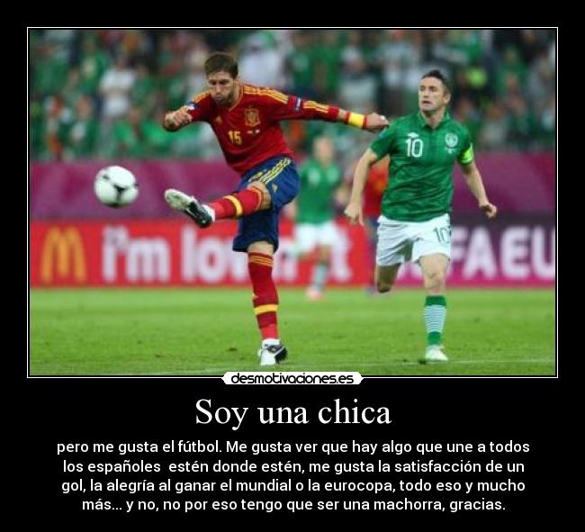 Soy una chica - pero me gusta el fútbol. Me gusta ver que hay algo que une a todos
los españoles estén donde estén, me gusta la satisfacción de un
gol, la alegría al ganar el mundial o la eurocopa, todo eso y mucho
más... y no, no por eso tengo que ser una machorra, gracias.